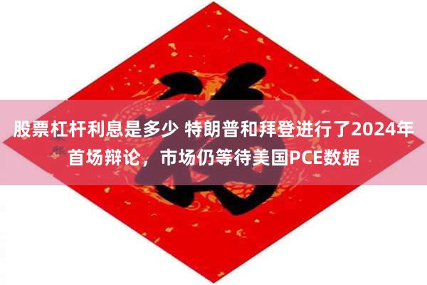 股票杠杆利息是多少 特朗普和拜登进行了2024年首场辩论，市场仍等待美国PCE数据