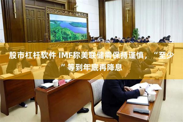 股市杠杆软件 IMF称美联储需保持谨慎，“至少”等到年底再降息