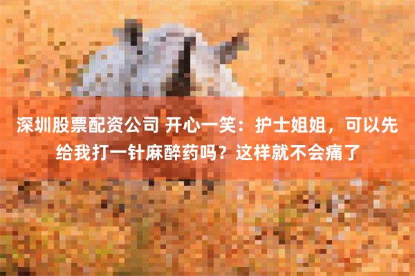 深圳股票配资公司 开心一笑：护士姐姐，可以先给我打一针麻醉药吗？这样就不会痛了