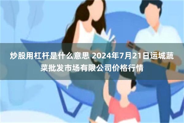 炒股用杠杆是什么意思 2024年7月21日运城蔬菜批发市场有限公司价格行情