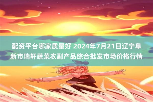 配资平台哪家质量好 2024年7月21日辽宁阜新市瑞轩蔬菜农副产品综合批发市场价格行情