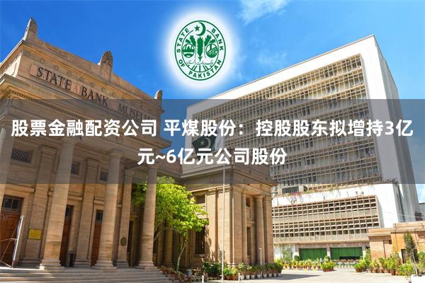 股票金融配资公司 平煤股份：控股股东拟增持3亿元~6亿元公司股份