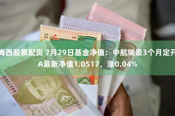 海西股票配资 7月29日基金净值：中航瑞景3个月定开A最新净值1.0517，涨0.04%