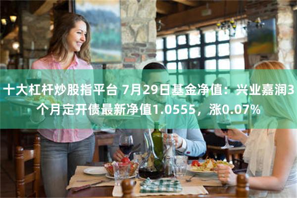 十大杠杆炒股指平台 7月29日基金净值：兴业嘉润3个月定开债最新净值1.0555，涨0.07%