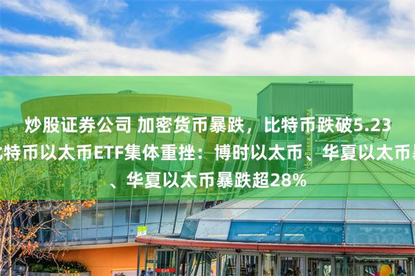 炒股证券公司 加密货币暴跌，比特币跌破5.23万美元！比特币以太币ETF集体重挫：博时以太币、华夏以太币暴跌超28%