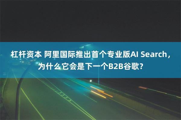 杠杆资本 阿里国际推出首个专业版AI Search，为什么它会是下一个B2B谷歌？