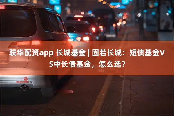 联华配资app 长城基金 | 固若长城：短债基金VS中长债基金，怎么选？