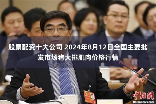 股票配资十大公司 2024年8月12日全国主要批发市场猪大排肌肉价格行情