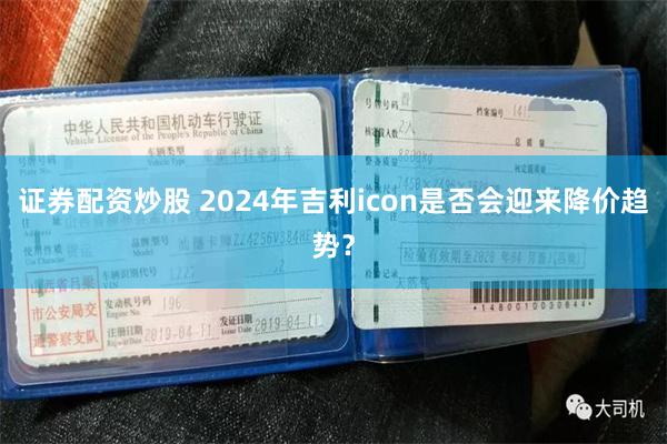 证券配资炒股 2024年吉利icon是否会迎来降价趋势？