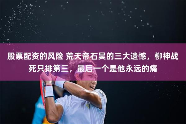 股票配资的风险 荒天帝石昊的三大遗憾，柳神战死只排第三，最后一个是他永远的痛