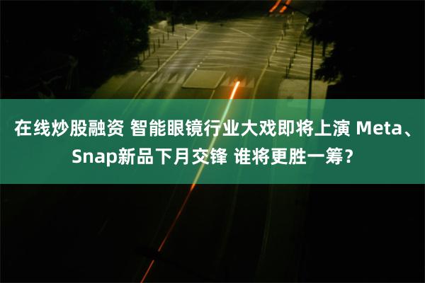 在线炒股融资 智能眼镜行业大戏即将上演 Meta、Snap新品下月交锋 谁将更胜一筹？