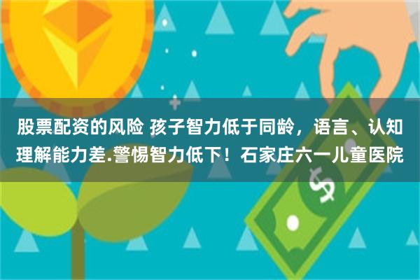 股票配资的风险 孩子智力低于同龄，语言、认知理解能力差.警惕智力低下！石家庄六一儿童医院