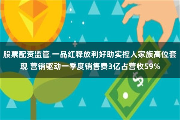 股票配资监管 一品红释放利好助实控人家族高位套现 营销驱动一季度销售费3亿占营收59%