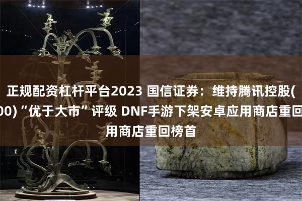 正规配资杠杆平台2023 国信证券：维持腾讯控股(00700)“优于大市”评级 DNF手游下架安卓应用商店重回榜首