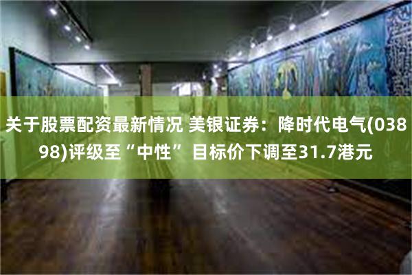 关于股票配资最新情况 美银证券：降时代电气(03898)评级至“中性” 目标价下调至31.7港元