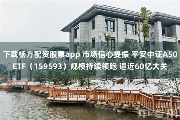 下载杨方配资股票app 市场信心提振 平安中证A50ETF（159593）规模持续领跑 逼近60亿大关