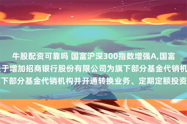 牛股配资可靠吗 国富沪深300指数增强A,国富沪深300指数增强C: 关于增加招商银行股份有限公司为旗下部分基金代销机构并开通转换业务、定期定额投资业务的公告