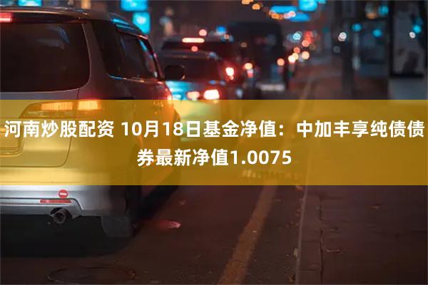 河南炒股配资 10月18日基金净值：中加丰享纯债债券最新净值1.0075