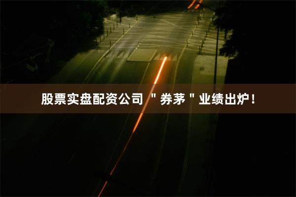 股票实盘配资公司 ＂券茅＂业绩出炉！