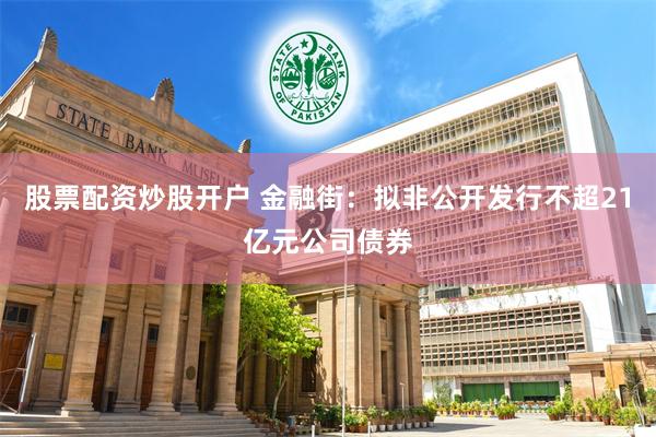 股票配资炒股开户 金融街：拟非公开发行不超21亿元公司债券