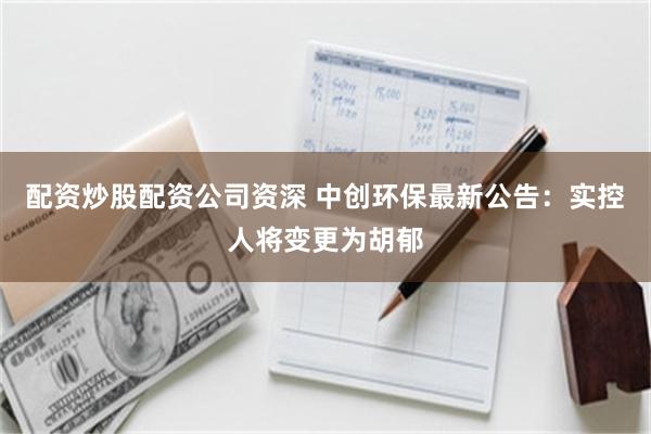 配资炒股配资公司资深 中创环保最新公告：实控人将变更为胡郁