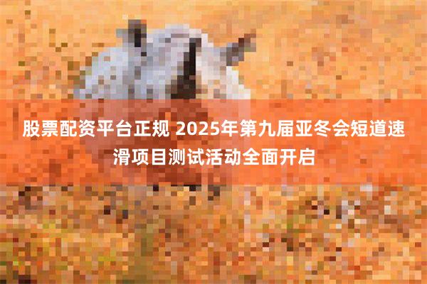 股票配资平台正规 2025年第九届亚冬会短道速滑项目测试活动全面开启