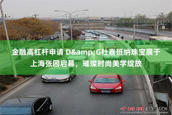 金融高杠杆申请 D&G杜嘉班纳珠宝展于上海张园启幕，璀璨时尚美学绽放