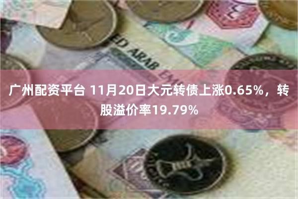 广州配资平台 11月20日大元转债上涨0.65%，转股溢价率19.79%