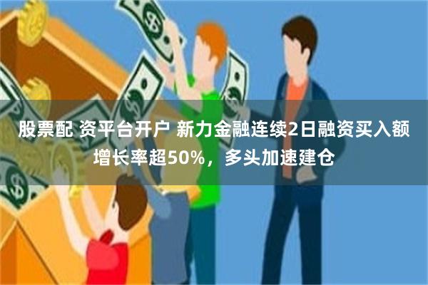 股票配 资平台开户 新力金融连续2日融资买入额增长率超50%，多头加速建仓