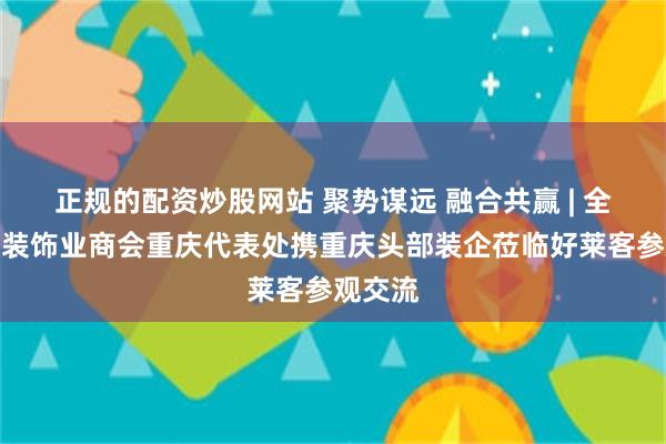 正规的配资炒股网站 聚势谋远 融合共赢 | 全联家具装饰业商会重庆代表处携重庆头部装企莅临好莱客参观交流