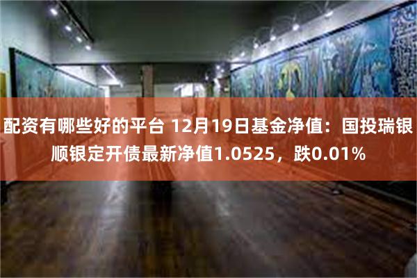 配资有哪些好的平台 12月19日基金净值：国投瑞银顺银定开债最新净值1.0525，跌0.01%