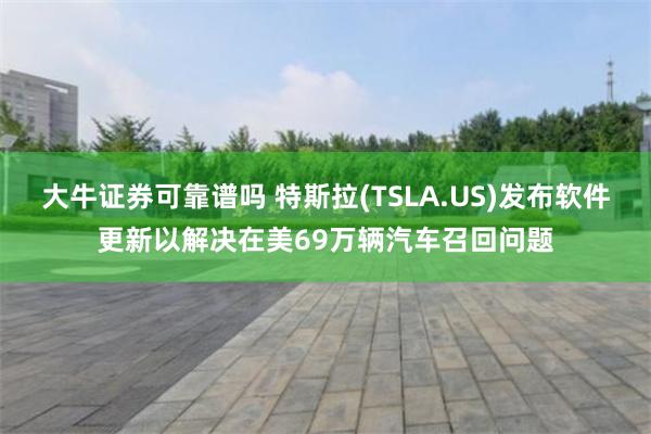 大牛证券可靠谱吗 特斯拉(TSLA.US)发布软件更新以解决在美69万辆汽车召回问题