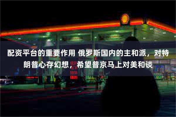 配资平台的重要作用 俄罗斯国内的主和派，对特朗普心存幻想，希望普京马上对美和谈