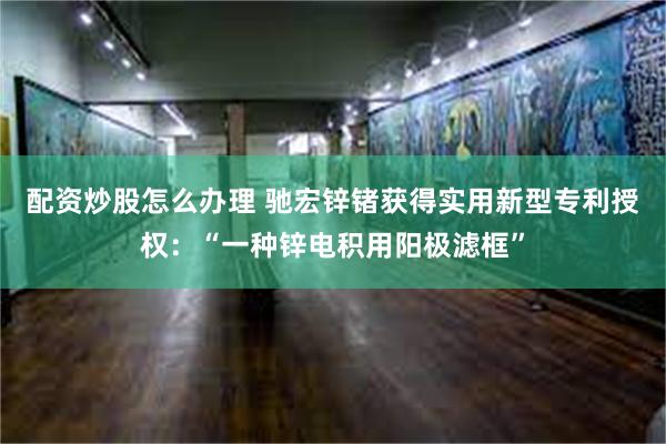 配资炒股怎么办理 驰宏锌锗获得实用新型专利授权：“一种锌电积用阳极滤框”