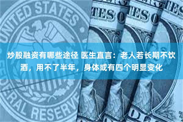 炒股融资有哪些途径 医生直言：老人若长期不饮酒，用不了半年，身体或有四个明显变化