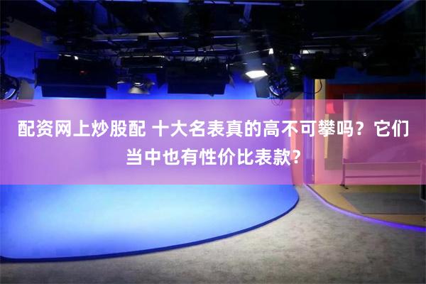 配资网上炒股配 十大名表真的高不可攀吗？它们当中也有性价比表款？