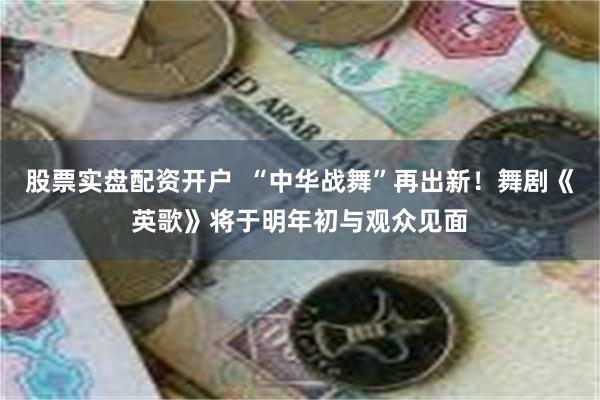 股票实盘配资开户  “中华战舞”再出新！舞剧《英歌》将于明年初与观众见面